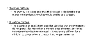 • Stressor criteria :
• The DSM-IV-TR states only that the stressor is identifiable but
makes no mention as to what would qualify as a stressor.
• Duration criteria:
• The diagnosis of adjustment disorder specifies that the symptoms
do not persist for more than 6 months once the stressor—or its
consequences—have terminated. It is extremely difficult for a
clinician to gauge when a stressor is no longer a stressor.
 