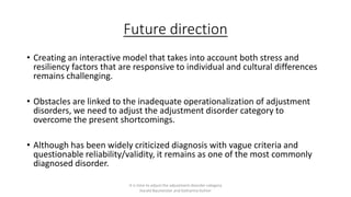Future direction
• Creating an interactive model that takes into account both stress and
resiliency factors that are responsive to individual and cultural differences
remains challenging.
• Obstacles are linked to the inadequate operationalization of adjustment
disorders, we need to adjust the adjustment disorder category to
overcome the present shortcomings.
• Although has been widely criticized diagnosis with vague criteria and
questionable reliability/validity, it remains as one of the most commonly
diagnosed disorder.
It is time to adjust the adjustment disorder category
Harald Baumeister and Katharina Kufner
 