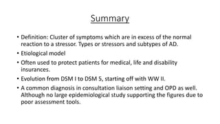 Summary
• Definition: Cluster of symptoms which are in excess of the normal
reaction to a stressor. Types or stressors and subtypes of AD.
• Etiological model
• Often used to protect patients for medical, life and disability
insurances.
• Evolution from DSM I to DSM 5, starting off with WW II.
• A common diagnosis in consultation liaison setting and OPD as well.
Although no large epidemiological study supporting the figures due to
poor assessment tools.
 