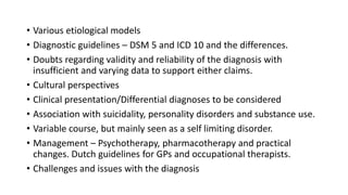 • Various etiological models
• Diagnostic guidelines – DSM 5 and ICD 10 and the differences.
• Doubts regarding validity and reliability of the diagnosis with
insufficient and varying data to support either claims.
• Cultural perspectives
• Clinical presentation/Differential diagnoses to be considered
• Association with suicidality, personality disorders and substance use.
• Variable course, but mainly seen as a self limiting disorder.
• Management – Psychotherapy, pharmacotherapy and practical
changes. Dutch guidelines for GPs and occupational therapists.
• Challenges and issues with the diagnosis
 