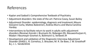 References
• Kaplan and Sadock’s Comprehensive Textbook of Psychiatry
• Adjustment disorders: the state of the art: Patricia Casey, Susan Bailey
• Adjustment Disorder: epidemiology, diagnosis and treatment: Mauro
Giovanni Carta, Matteo Balestrieri, Andrea Murru and Maria Carolina
Hardoy
• Interventions to facilitate return to work in adults with adjustment
disorders (Review) Arends I, Bruinvels DJ, Rebergen DS, Nieuwenhuijsen K,
Madan I Neumeyer-Gromen A, Bültmann U, Verbeek JH
• Development and validation of the Diagnostic Interview Adjustment
Disorder (DIAD) L. R. Cornelius, S. Brouwer, M. R. De Boer, J. W. Groothoff
& j. J. L. Vanderklink
 