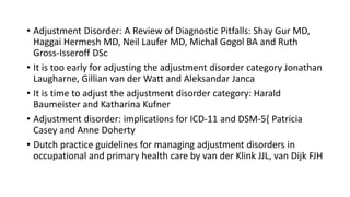 • Adjustment Disorder: A Review of Diagnostic Pitfalls: Shay Gur MD,
Haggai Hermesh MD, Neil Laufer MD, Michal Gogol BA and Ruth
Gross-Isseroff DSc
• It is too early for adjusting the adjustment disorder category Jonathan
Laugharne, Gillian van der Watt and Aleksandar Janca
• It is time to adjust the adjustment disorder category: Harald
Baumeister and Katharina Kufner
• Adjustment disorder: implications for ICD-11 and DSM-5{ Patricia
Casey and Anne Doherty
• Dutch practice guidelines for managing adjustment disorders in
occupational and primary health care by van der Klink JJL, van Dijk FJH
 