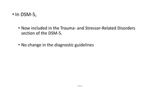 • In DSM-5,
• Now included in the Trauma- and Stressor-Related Disorders
section of the DSM-5.
• No change in the diagnostic guidelines
DSM 5
 