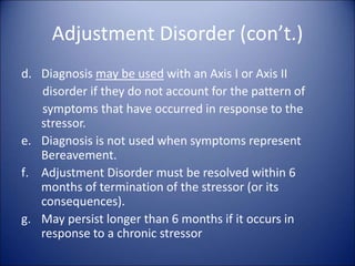 Adjustment Disorder (con’t.)
d. Diagnosis may be used with an Axis I or Axis II
disorder if they do not account for the pattern of
symptoms that have occurred in response to the
stressor.
e. Diagnosis is not used when symptoms represent
Bereavement.
f. Adjustment Disorder must be resolved within 6
months of termination of the stressor (or its
consequences).
g. May persist longer than 6 months if it occurs in
response to a chronic stressor
 