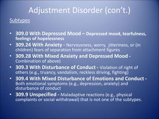 Adjustment Disorder (con’t.)
Subtypes
• 309.0 With Depressed Mood – Depressed mood, tearfulness,
feelings of hopelessness
• 309.24 With Anxiety - Nervousness, worry, jitteriness, or (in
children) fears of separation from attachment figures
• 309.28 With Mixed Anxiety and Depressed Mood -
Combination of above)
• 309.3 With Disturbance of Conduct - Violation of right of
others (e.g., truancy, vandalism, reckless driving, fighting)
• 309.4 With Mixed Disturbance of Emotions and Conduct -
Both emotional symptoms (e.g., depression, anxiety) and
disturbance of conduct
• 309.9 Unspecified - Maladaptive reactions (e.g., physical
complaints or social withdrawal) that is not one of the subtypes.
 