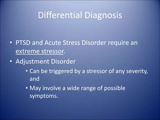 Differential Diagnosis
• PTSD and Acute Stress Disorder require an
extreme stressor.
• Adjustment Disorder
• Can be triggered by a stressor of any severity,
and
• May involve a wide range of possible
symptoms.
 