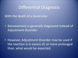 Differential Diagnosis
With the death of a loved one:
• Bereavement is generally diagnosed instead of
Adjustment Disorder.
• However, Adjustment Disorder may be used if
the reaction is in excess of, or more prolonged
than, what would be expected.
 