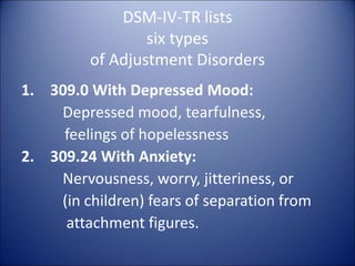 DSM-IV-TR lists
six types
of Adjustment Disorders
1. 309.0 With Depressed Mood:
Depressed mood, tearfulness,
feelings of hopelessness
2. 309.24 With Anxiety:
Nervousness, worry, jitteriness, or
(in children) fears of separation from
attachment figures.
 