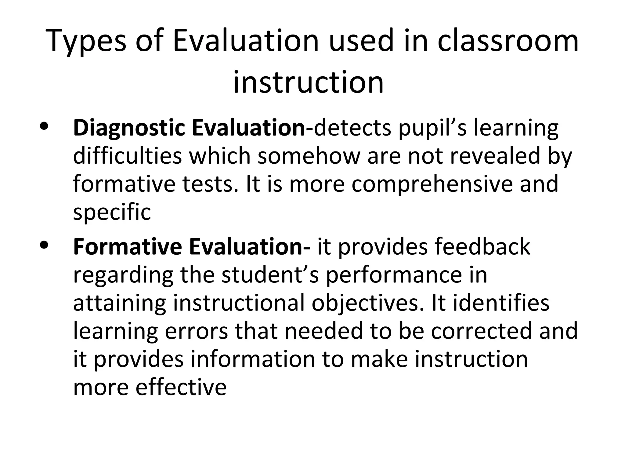 Types of Evaluation used in classroom
             instruction
• Diagnostic Evaluation-detects pupil’s learning
  difficulties which somehow are not revealed by
  formative tests. It is more comprehensive and
  specific
• Formative Evaluation- it provides feedback
  regarding the student’s performance in
  attaining instructional objectives. It identifies
  learning errors that needed to be corrected and
  it provides information to make instruction
  more effective
 