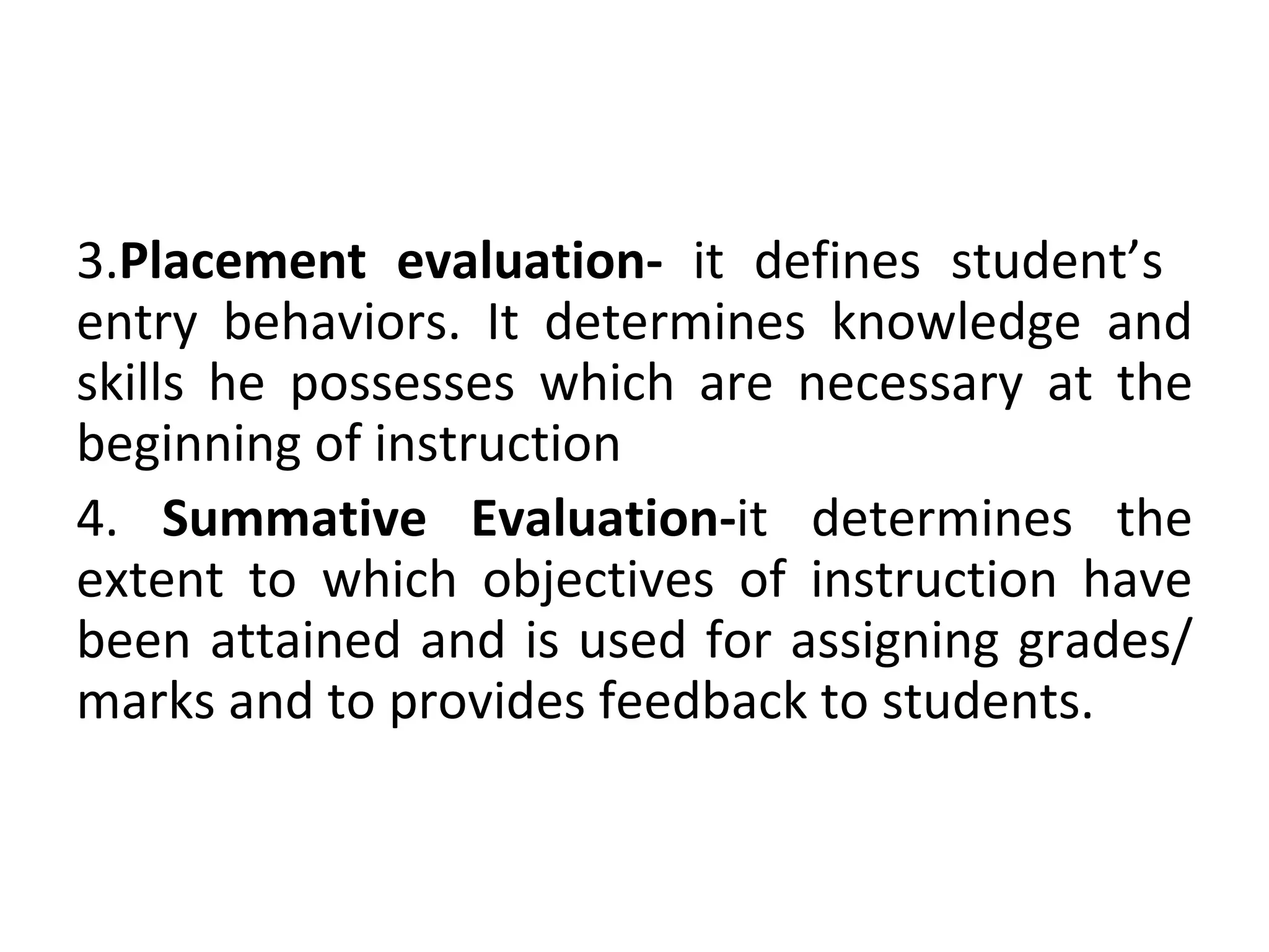 3.Placement evaluation- it defines student’s
entry behaviors. It determines knowledge and
skills he possesses which are necessary at the
beginning of instruction
4. Summative Evaluation-it determines the
extent to which objectives of instruction have
been attained and is used for assigning grades/
marks and to provides feedback to students.
 