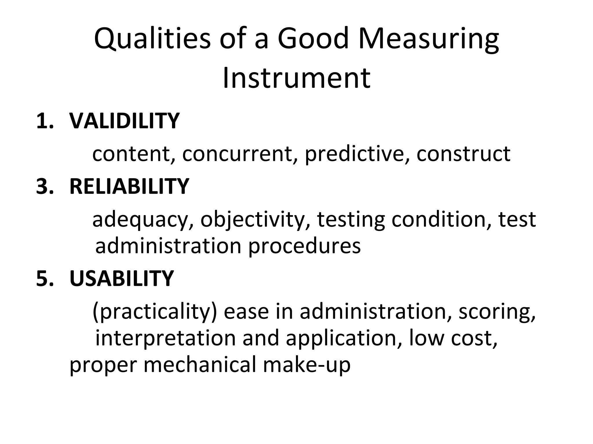 Qualities of a Good Measuring
                Instrument
1. VALIDILITY
     content, concurrent, predictive, construct
3. RELIABILITY
     adequacy, objectivity, testing condition, test
     administration procedures
5. USABILITY
     (practicality) ease in administration, scoring,
     interpretation and application, low cost,
   proper mechanical make-up
 