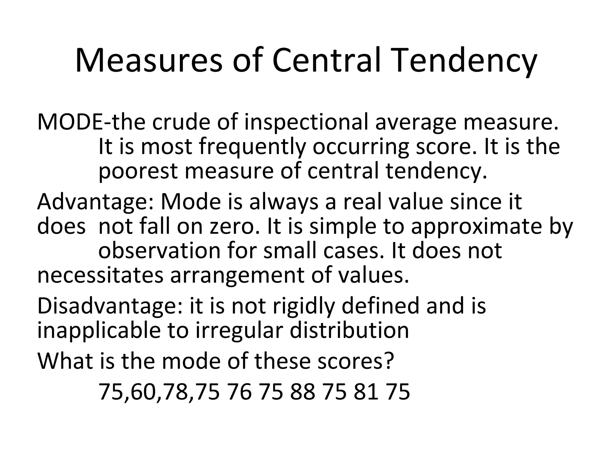 Measures of Central Tendency
MODE-the crude of inspectional average measure.
      It is most frequently occurring score. It is the
      poorest measure of central tendency.
Advantage: Mode is always a real value since it
does not fall on zero. It is simple to approximate by
      observation for small cases. It does not
necessitates arrangement of values.
Disadvantage: it is not rigidly defined and is
inapplicable to irregular distribution
What is the mode of these scores?
      75,60,78,75 76 75 88 75 81 75
 