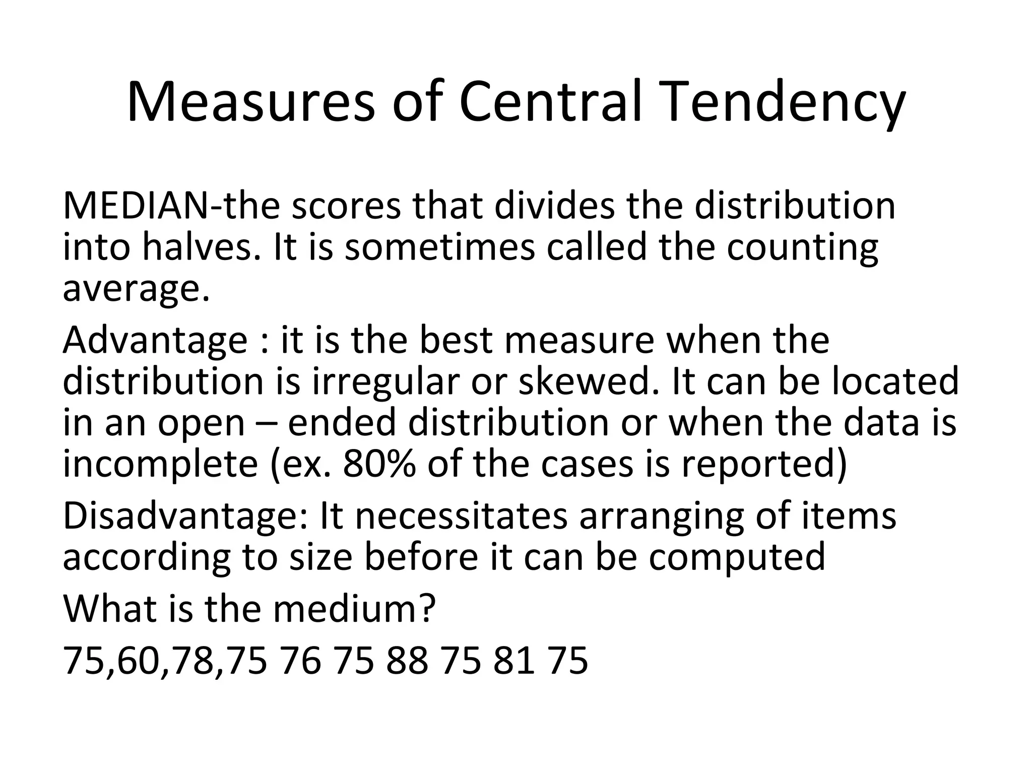 Measures of Central Tendency
MEDIAN-the scores that divides the distribution
into halves. It is sometimes called the counting
average.
Advantage : it is the best measure when the
distribution is irregular or skewed. It can be located
in an open – ended distribution or when the data is
incomplete (ex. 80% of the cases is reported)
Disadvantage: It necessitates arranging of items
according to size before it can be computed
What is the medium?
75,60,78,75 76 75 88 75 81 75
 