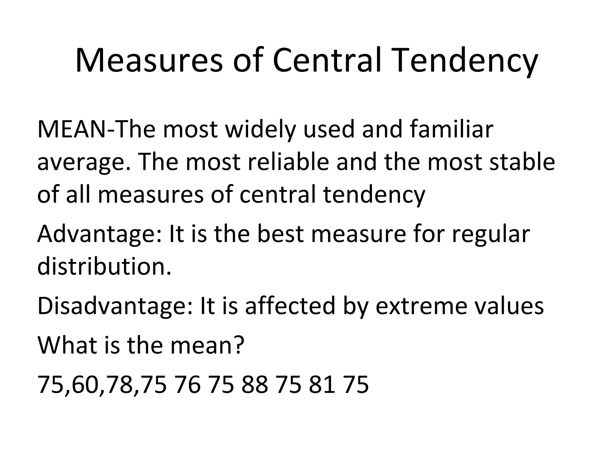 Measures of Central Tendency
MEAN-The most widely used and familiar
average. The most reliable and the most stable
of all measures of central tendency
Advantage: It is the best measure for regular
distribution.
Disadvantage: It is affected by extreme values
What is the mean?
75,60,78,75 76 75 88 75 81 75
 