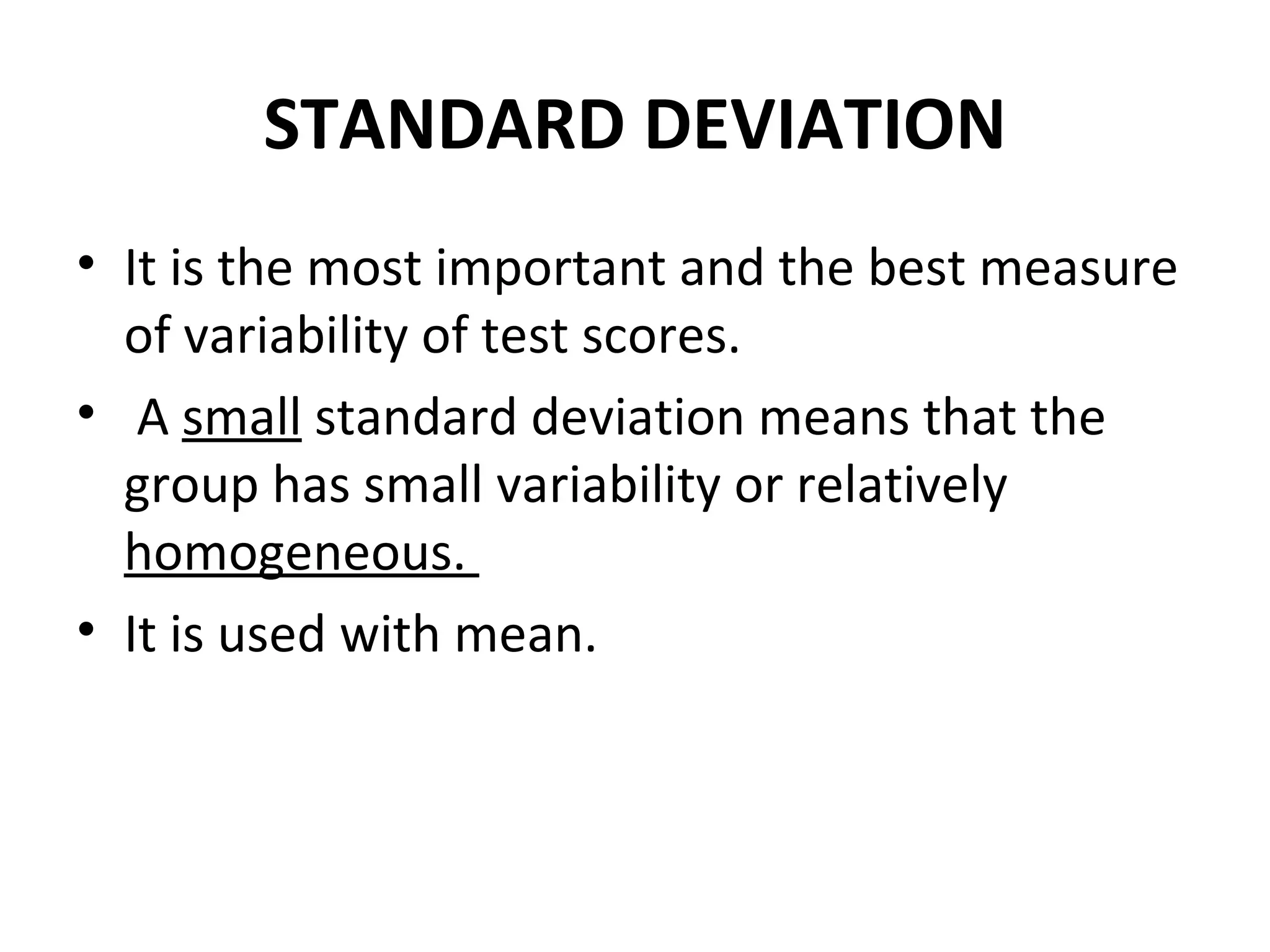 STANDARD DEVIATION
• It is the most important and the best measure
  of variability of test scores.
• A small standard deviation means that the
  group has small variability or relatively
  homogeneous.
• It is used with mean.
 