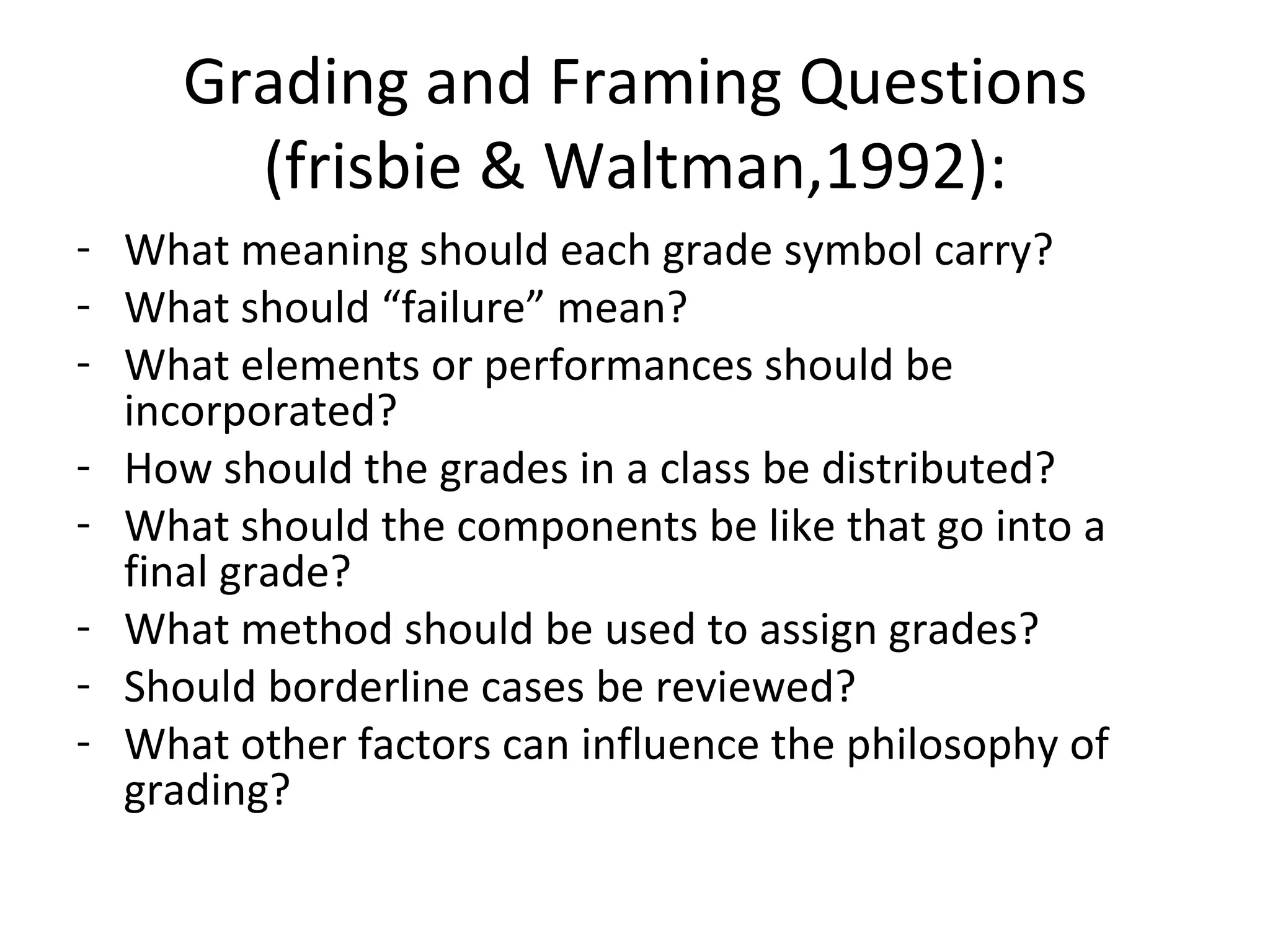 Grading and Framing Questions
       (frisbie & Waltman,1992):
- What meaning should each grade symbol carry?
- What should “failure” mean?
- What elements or performances should be
  incorporated?
- How should the grades in a class be distributed?
- What should the components be like that go into a
  final grade?
- What method should be used to assign grades?
- Should borderline cases be reviewed?
- What other factors can influence the philosophy of
  grading?
 