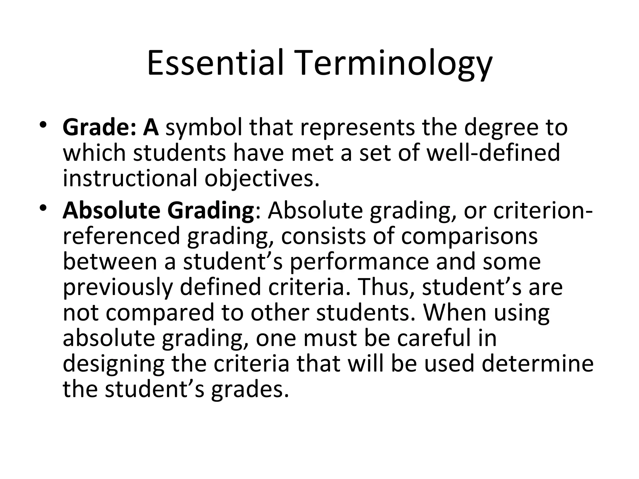 Essential Terminology
• Grade: A symbol that represents the degree to
  which students have met a set of well-defined
  instructional objectives.
• Absolute Grading: Absolute grading, or criterion-
  referenced grading, consists of comparisons
  between a student’s performance and some
  previously defined criteria. Thus, student’s are
  not compared to other students. When using
  absolute grading, one must be careful in
  designing the criteria that will be used determine
  the student’s grades.
 