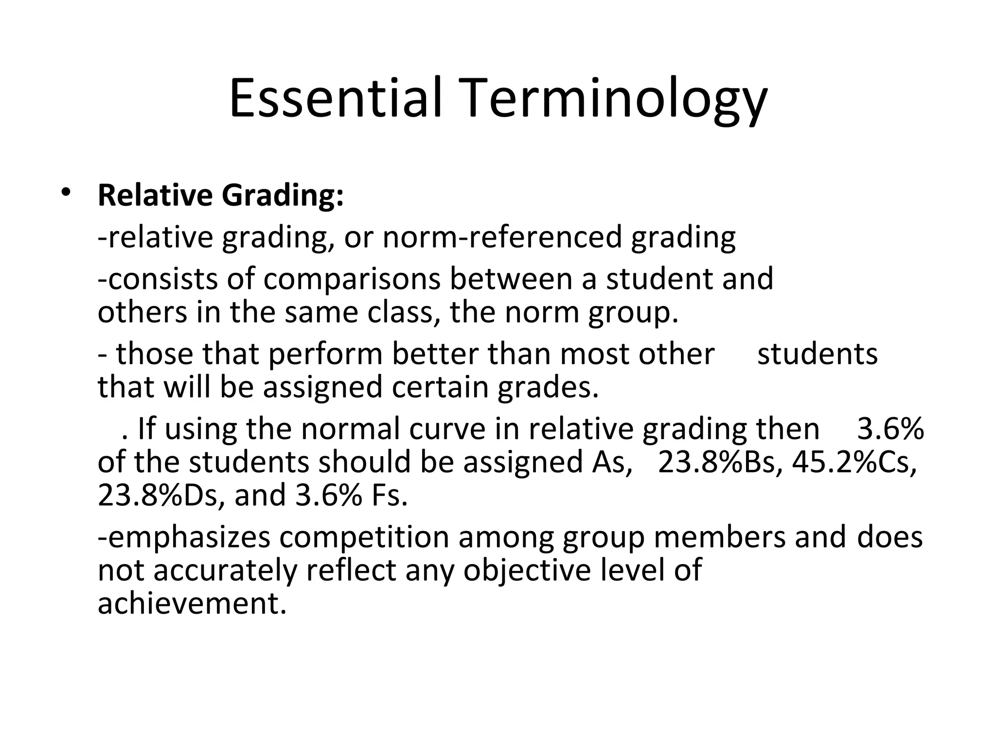 Essential Terminology
• Relative Grading:
  -relative grading, or norm-referenced grading
  -consists of comparisons between a student and
  others in the same class, the norm group.
  - those that perform better than most other students
  that will be assigned certain grades.
    . If using the normal curve in relative grading then 3.6%
  of the students should be assigned As, 23.8%Bs, 45.2%Cs,
  23.8%Ds, and 3.6% Fs.
  -emphasizes competition among group members and does
  not accurately reflect any objective level of
  achievement.
 