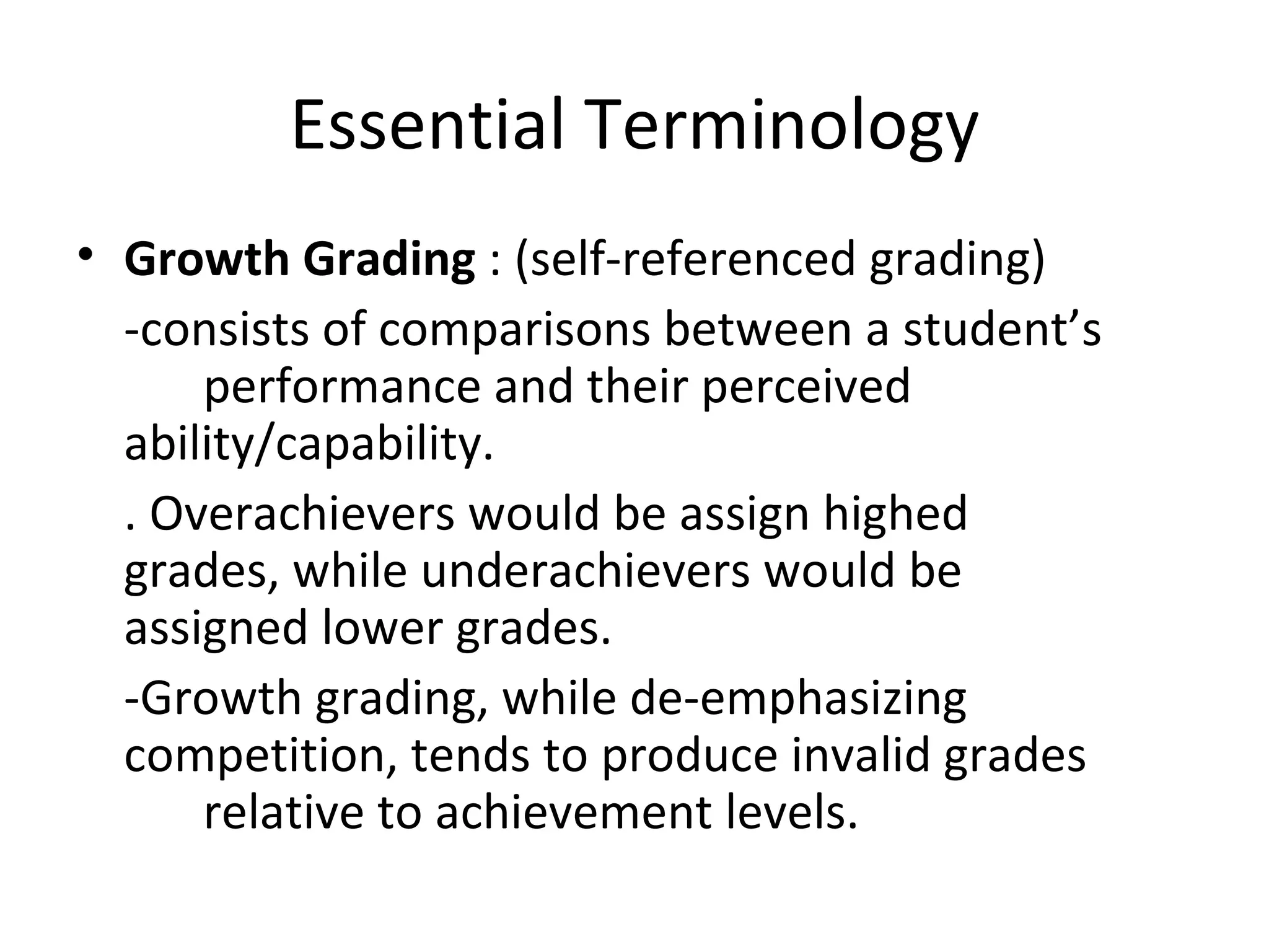 Essential Terminology
• Growth Grading : (self-referenced grading)
  -consists of comparisons between a student’s
      performance and their perceived
  ability/capability.
  . Overachievers would be assign highed
  grades, while underachievers would be
  assigned lower grades.
  -Growth grading, while de-emphasizing
  competition, tends to produce invalid grades
      relative to achievement levels.
 