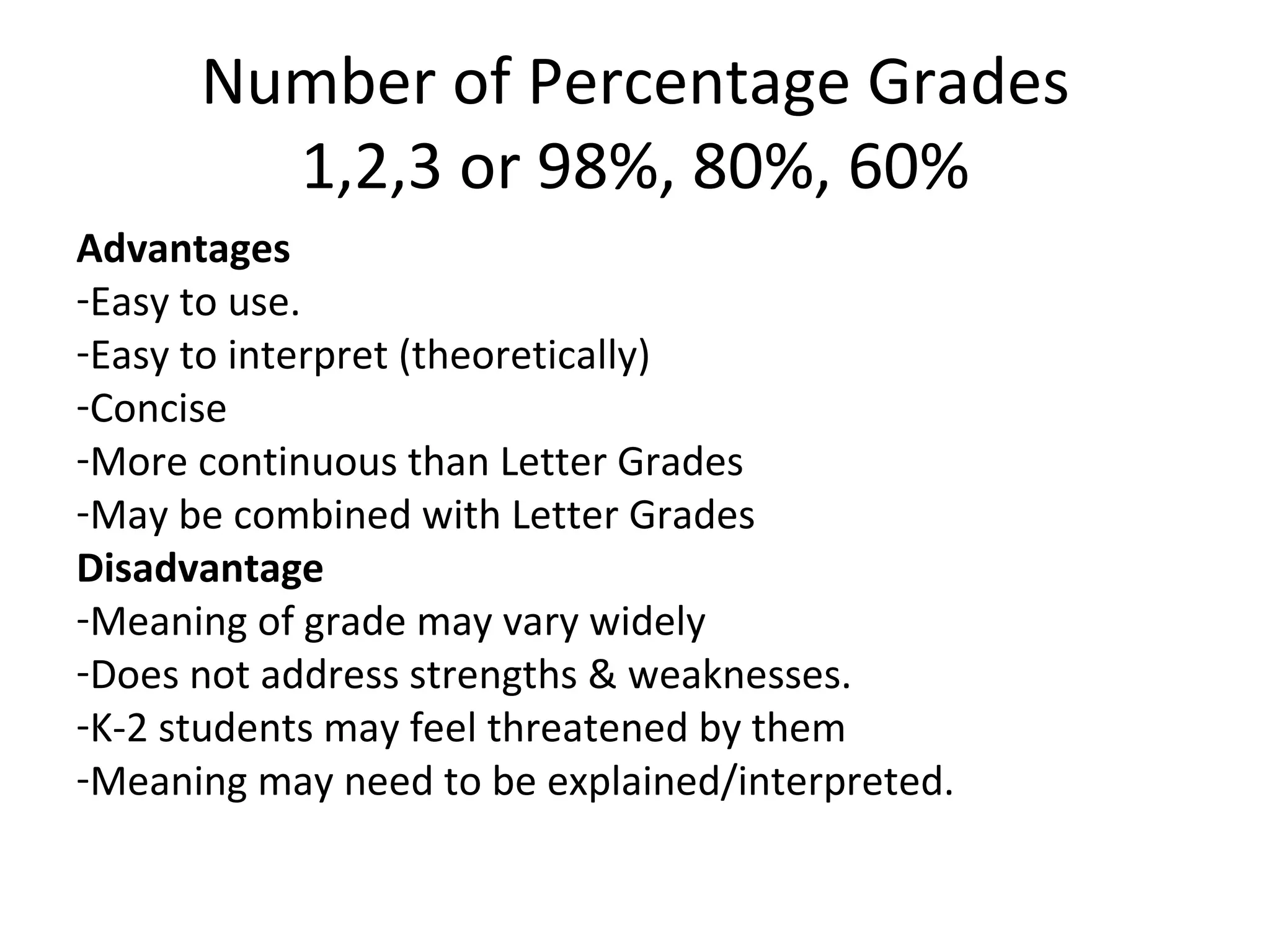 Number of Percentage Grades
        1,2,3 or 98%, 80%, 60%
Advantages
-Easy to use.
-Easy to interpret (theoretically)
-Concise
-More continuous than Letter Grades
-May be combined with Letter Grades
Disadvantage
-Meaning of grade may vary widely
-Does not address strengths & weaknesses.
-K-2 students may feel threatened by them
-Meaning may need to be explained/interpreted.
 