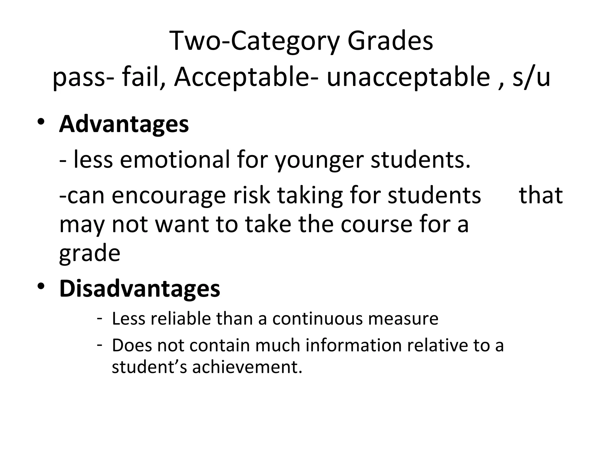 Two-Category Grades
 pass- fail, Acceptable- unacceptable , s/u
• Advantages
  - less emotional for younger students.
  -can encourage risk taking for students                that
  may not want to take the course for a
  grade
• Disadvantages
     - Less reliable than a continuous measure
     - Does not contain much information relative to a
       student’s achievement.
 