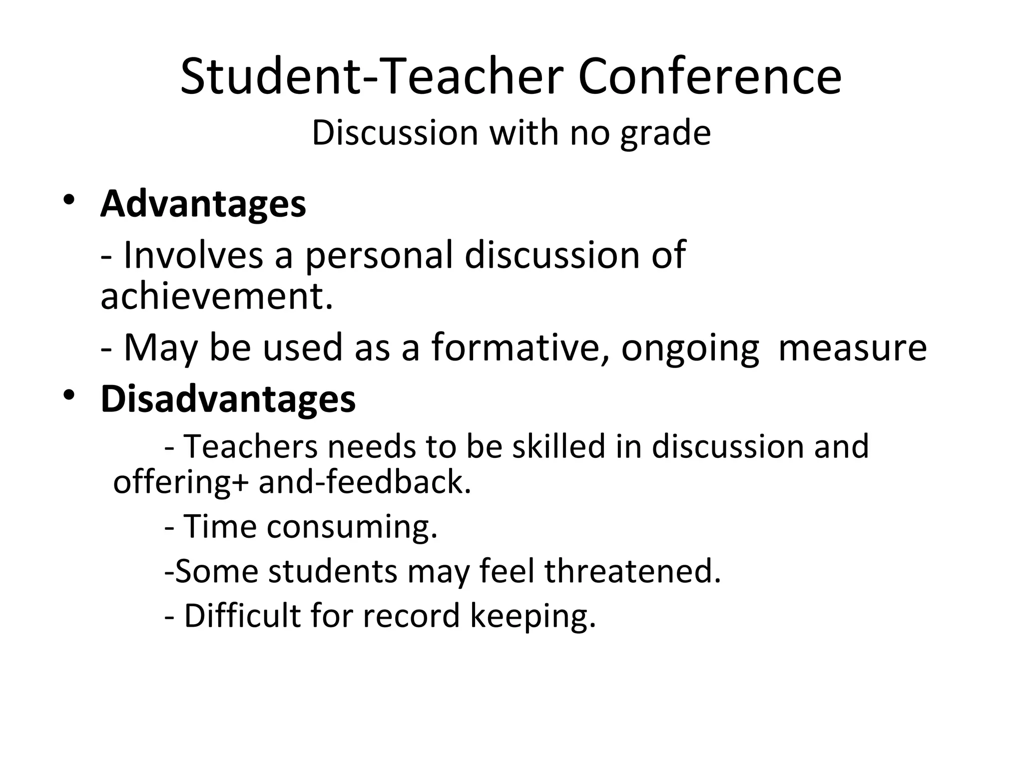 Student-Teacher Conference
               Discussion with no grade
• Advantages
  - Involves a personal discussion of
  achievement.
  - May be used as a formative, ongoing measure
• Disadvantages
     - Teachers needs to be skilled in discussion and
  offering+ and-feedback.
     - Time consuming.
     -Some students may feel threatened.
     - Difficult for record keeping.
 