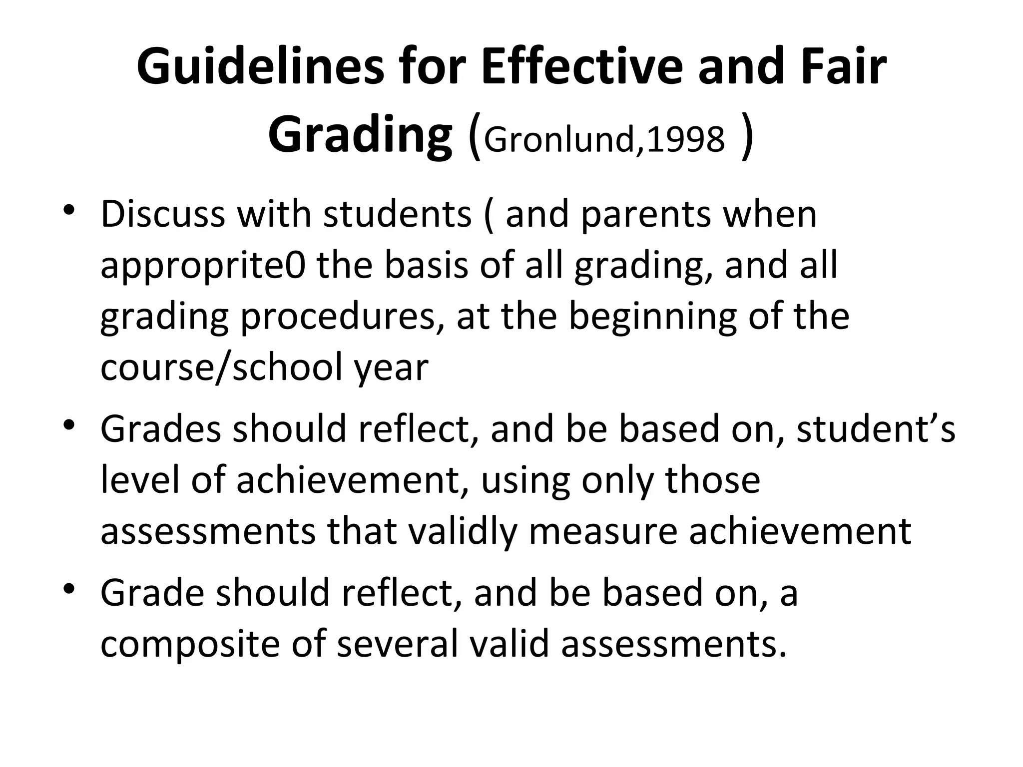 Guidelines for Effective and Fair
         Grading (Gronlund,1998 )
• Discuss with students ( and parents when
  approprite0 the basis of all grading, and all
  grading procedures, at the beginning of the
  course/school year
• Grades should reflect, and be based on, student’s
  level of achievement, using only those
  assessments that validly measure achievement
• Grade should reflect, and be based on, a
  composite of several valid assessments.
 
