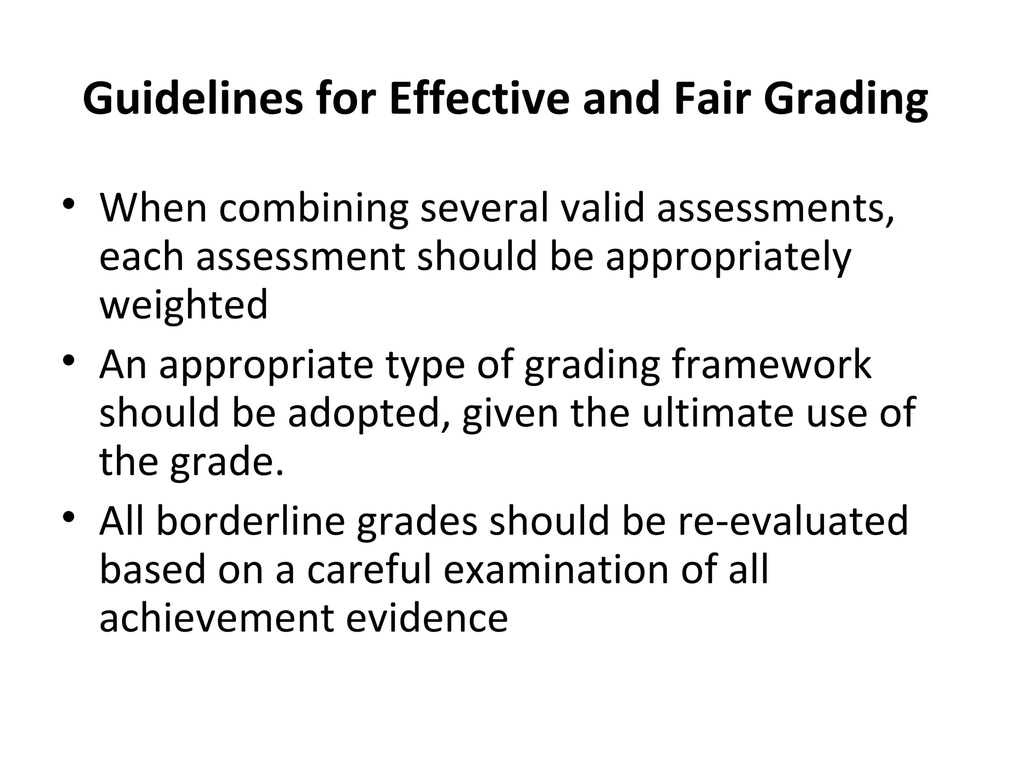 Guidelines for Effective and Fair Grading

• When combining several valid assessments,
  each assessment should be appropriately
  weighted
• An appropriate type of grading framework
  should be adopted, given the ultimate use of
  the grade.
• All borderline grades should be re-evaluated
  based on a careful examination of all
  achievement evidence
 