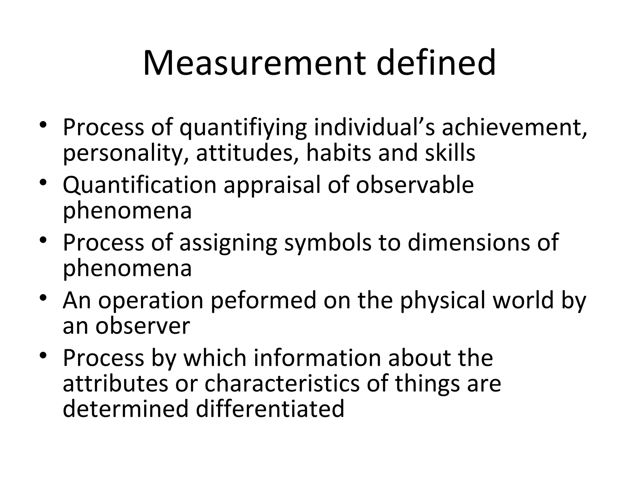 Measurement defined
• Process of quantifiying individual’s achievement,
  personality, attitudes, habits and skills
• Quantification appraisal of observable
  phenomena
• Process of assigning symbols to dimensions of
  phenomena
• An operation peformed on the physical world by
  an observer
• Process by which information about the
  attributes or characteristics of things are
  determined differentiated
 