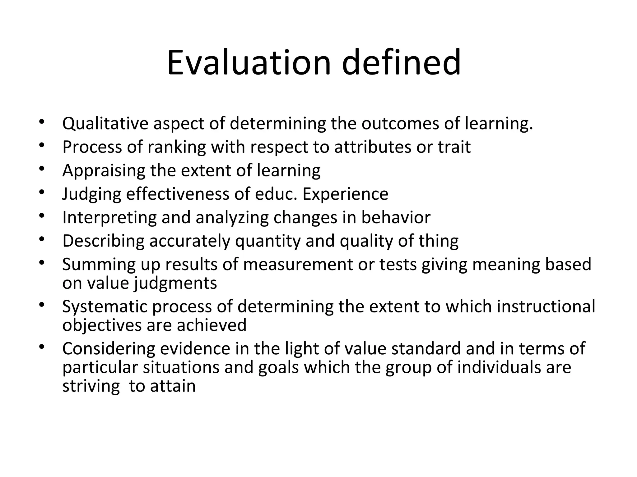 Evaluation defined
• Qualitative aspect of determining the outcomes of learning.
• Process of ranking with respect to attributes or trait
• Appraising the extent of learning
• Judging effectiveness of educ. Experience
• Interpreting and analyzing changes in behavior
• Describing accurately quantity and quality of thing
• Summing up results of measurement or tests giving meaning based
  on value judgments
• Systematic process of determining the extent to which instructional
  objectives are achieved
• Considering evidence in the light of value standard and in terms of
  particular situations and goals which the group of individuals are
  striving to attain
 