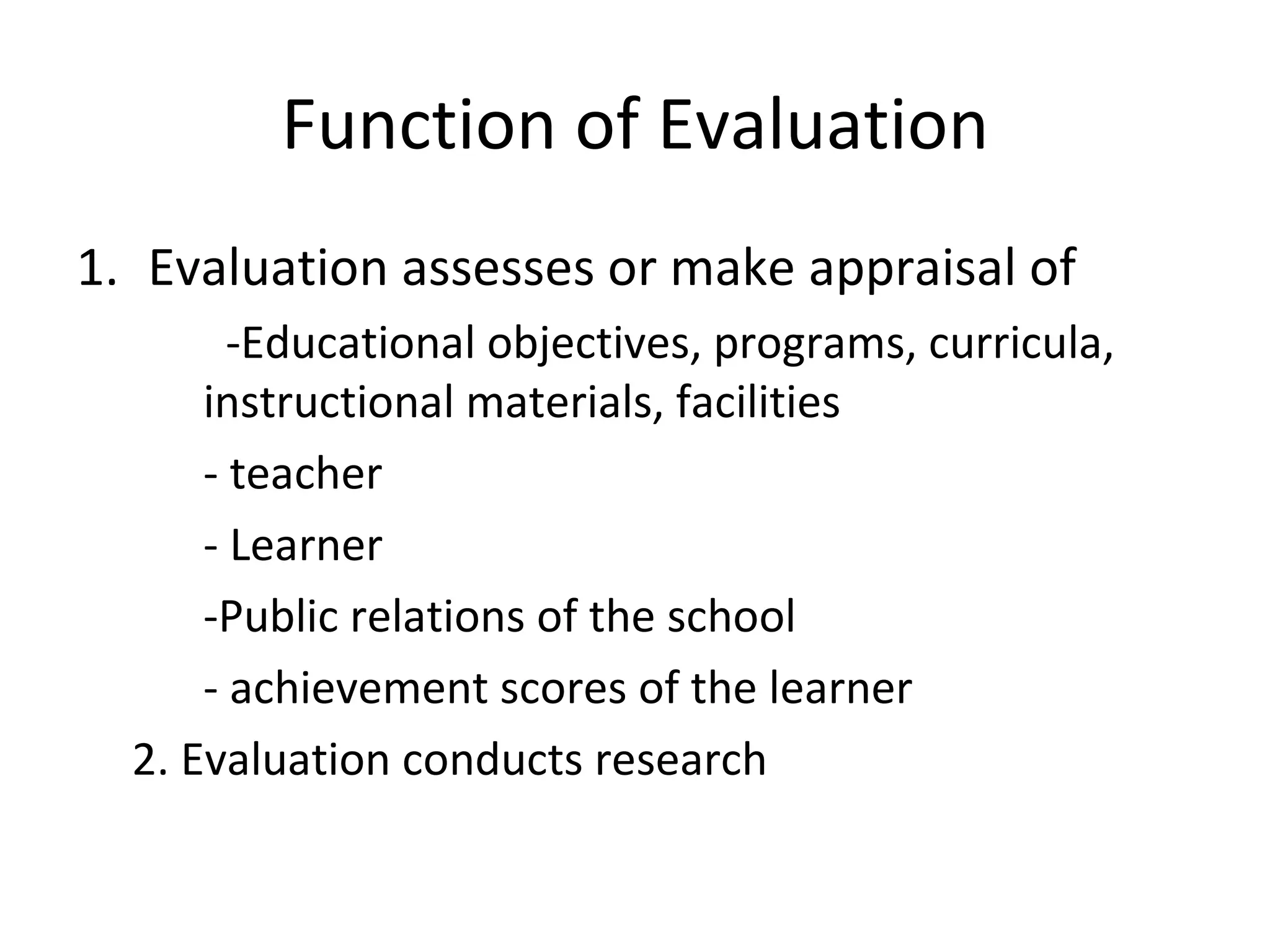 Function of Evaluation
1. Evaluation assesses or make appraisal of
        -Educational objectives, programs, curricula,
      instructional materials, facilities
      - teacher
      - Learner
      -Public relations of the school
      - achievement scores of the learner
  2. Evaluation conducts research
 