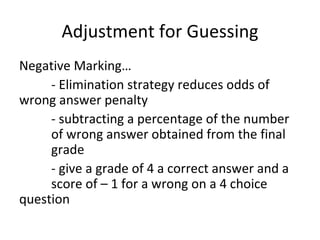 Adjustment for Guessing
Negative Marking…
     - Elimination strategy reduces odds of
wrong answer penalty
     - subtracting a percentage of the number
     of wrong answer obtained from the final
     grade
     - give a grade of 4 a correct answer and a
     score of – 1 for a wrong on a 4 choice
question
 