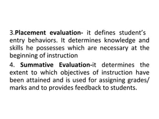 3.Placement evaluation- it defines student’s
entry behaviors. It determines knowledge and
skills he possesses which are necessary at the
beginning of instruction
4. Summative Evaluation-it determines the
extent to which objectives of instruction have
been attained and is used for assigning grades/
marks and to provides feedback to students.
 