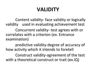 VALIDITY
      Content validity- face validity or logically
validity used in evaluating achievement test
      Concurrent validity- test agrees with or
correlates with a criterion (ex. Entrance
examination)
      predictive validity-degree of accuracy of
how activity which it intends to foretell
      Construct validity-agreement of the test
with a theoretical construct or trait (ex.IQ)
 