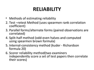 RELIABILITY
• Methods of estimating reliability
2. Test –retest Method (uses spearmen rank correlation
   coefficient)
3. Parallel forms/alternate forms (paired observations are
   correlated)
4. Split-half method (odd-even halves and computed
   using spearmen brown formula)
5. Internal-consistency method (kuder - Richardson
   formula 20)
6. Scorer reliability method(two examiners
   independently score a set of test papers then correlate
   their scores)
 