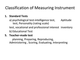 Classification of Measuring Instrument
1. Standard Tests
   a) psychological test-intelligence test,   Aptitude
      test, Personality (rating scale)
   test, vocational and professional interest inventory
   b) Educational Test
5. Teacher-made test
      planning, Preparing, Reproducing,
   Administering , Scoring, Evaluating, Interpreting
 