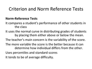 Criterion and Norm Reference Tests
Norm-Reference Tests
It compares a student’s performance of other students in
       the class
It uses the normal curve in distributing grades of students
       by placing them either above or below the mean.
The teacher’s main concern is the variability of the score.
The more variable the score is the better because it can
       determine how individual differs from the other.
Uses percentiles and standard scores
It tends to be of average difficulty.
 