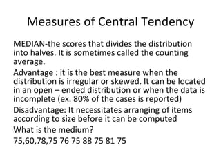 Measures of Central Tendency
MEDIAN-the scores that divides the distribution
into halves. It is sometimes called the counting
average.
Advantage : it is the best measure when the
distribution is irregular or skewed. It can be located
in an open – ended distribution or when the data is
incomplete (ex. 80% of the cases is reported)
Disadvantage: It necessitates arranging of items
according to size before it can be computed
What is the medium?
75,60,78,75 76 75 88 75 81 75
 