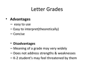 Letter Grades
• Advantages
  – easy to use
  – Easy to interpret(theoretically)
  – Concise

  • Disadvantages
  – Meaning of a grade may very widely
  – Does not address strengths & weaknesses
  – K-2 student’s may feel threatened by them
 