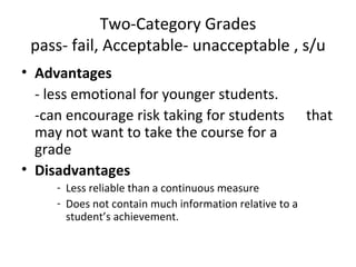 Two-Category Grades
 pass- fail, Acceptable- unacceptable , s/u
• Advantages
  - less emotional for younger students.
  -can encourage risk taking for students                that
  may not want to take the course for a
  grade
• Disadvantages
     - Less reliable than a continuous measure
     - Does not contain much information relative to a
       student’s achievement.
 