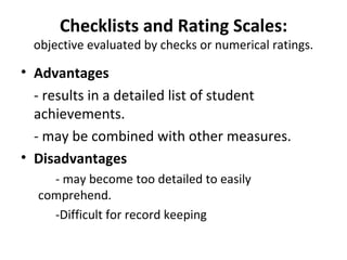 Checklists and Rating Scales:
 objective evaluated by checks or numerical ratings.

• Advantages
  - results in a detailed list of student
  achievements.
  - may be combined with other measures.
• Disadvantages
    - may become too detailed to easily
  comprehend.
    -Difficult for record keeping
 
