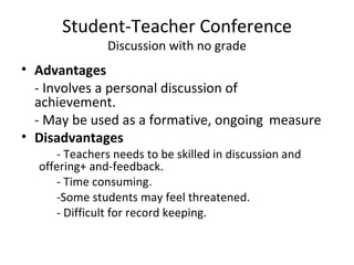 Student-Teacher Conference
               Discussion with no grade
• Advantages
  - Involves a personal discussion of
  achievement.
  - May be used as a formative, ongoing measure
• Disadvantages
     - Teachers needs to be skilled in discussion and
  offering+ and-feedback.
     - Time consuming.
     -Some students may feel threatened.
     - Difficult for record keeping.
 