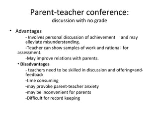 Parent-teacher conference:
                   discussion with no grade
• Advantages
      - Involves personal discussion of achievement and may
      alleviate misunderstanding.
      -Teacher can show samples of work and rational for
  assessment.
      -May improve relations with parents.
  • Disadvantages
      - teachers need to be skilled in discussion and offering=and-
      feedback
      -time consuming
      -may provoke parent-teacher anxiety
      -may be inconvenient for parents
      -Difficult for record keeping
 