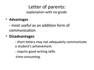 Letter of parents:
            explanation with no grade
• Advantages
  - most useful as an addition form of
  communication
• Disadvantages
     - short letters may not adequately communicate
     a student’s achievement.
     - require good writing skills
     -time consuming.
 