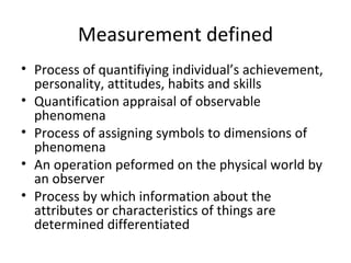 Measurement defined
• Process of quantifiying individual’s achievement,
  personality, attitudes, habits and skills
• Quantification appraisal of observable
  phenomena
• Process of assigning symbols to dimensions of
  phenomena
• An operation peformed on the physical world by
  an observer
• Process by which information about the
  attributes or characteristics of things are
  determined differentiated
 