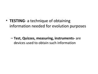 • TESTING- a technique of obtaining
  information needed for evolution purposes

  – Test, Quizzes, measuring, instruments- are
    devices used to obtain such information
 