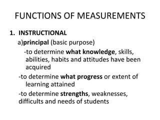 FUNCTIONS OF MEASUREMENTS
1. INSTRUCTIONAL
   a)principal (basic purpose)
     -to determine what knowledge, skills,
      abilities, habits and attitudes have been
      acquired
   -to determine what progress or extent of
      learning attained
   -to determine strengths, weaknesses,
   difficults and needs of students
 