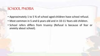 SCHOOL PHOBIA
• Approximately 1 to 5 % of school aged children have school refusal.
• Most common in 5 and 6 years old and in 10-11 Years old children.
• School refers differs from truancy (Refusal is because of fear or
anxiety about school).
 