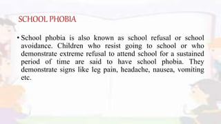 SCHOOL PHOBIA
• School phobia is also known as school refusal or school
avoidance. Children who resist going to school or who
demonstrate extreme refusal to attend school for a sustained
period of time are said to have school phobia. They
demonstrate signs like leg pain, headache, nausea, vomiting
etc.
 