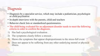 Diagnosis
• Diagnosis by a specialist service, which may include a pediatrician, psychologist
or child psychiatrist
• In-depth interviews with the parents, child and teachers
• Behavior check lists or standardized questionnaires.
• The child being evaluated for an adjustment disorder needs to meet the following
criteria in order to confirm the diagnosis.
1) Has had a psychological evaluation .
2) The symptoms clearly follow a stressor .
3) Shows the symptoms that appear disproportionate to the stress-full event
4) Does not appear to be suffering from any other underlying mental or physical
illness.
 